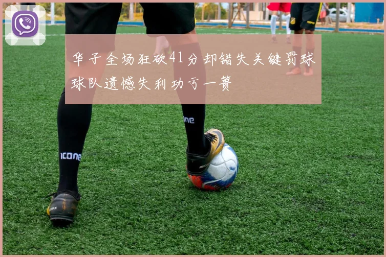 华子全场狂砍41分却错失关键罚球球队遗憾失利功亏一篑