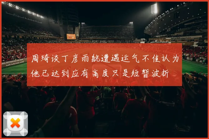 周琦谈丁彦雨航遭遇运气不佳认为他已达到应有高度只是短暂波折