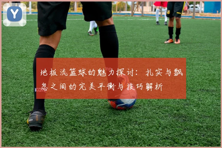 地板流篮球的魅力探讨：扎实与飘忽之间的完美平衡与技巧解析