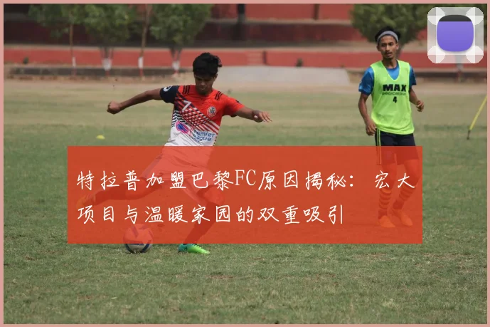 特拉普加盟巴黎FC原因揭秘：宏大项目与温暖家园的双重吸引