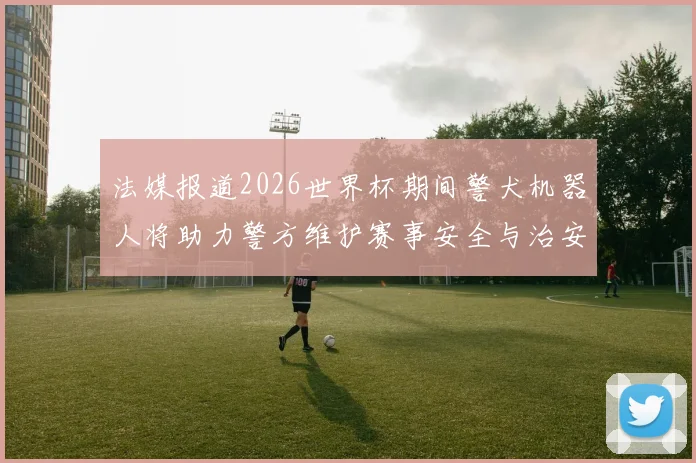 法媒报道2026世界杯期间警犬机器人将助力警方维护赛事安全与治安