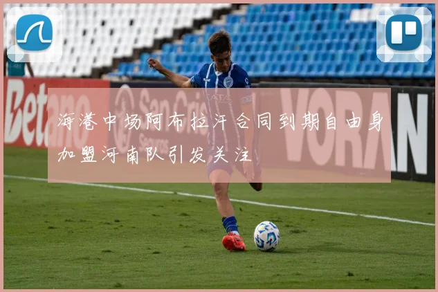 海港中场阿布拉汗合同到期自由身加盟河南队引发关注
