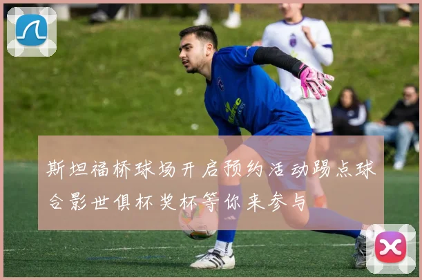 斯坦福桥球场开启预约活动踢点球合影世俱杯奖杯等你来参与