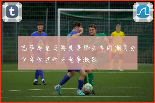 巴萨与皇马再度争锋去年同期同分今年仅差两分竞争激烈