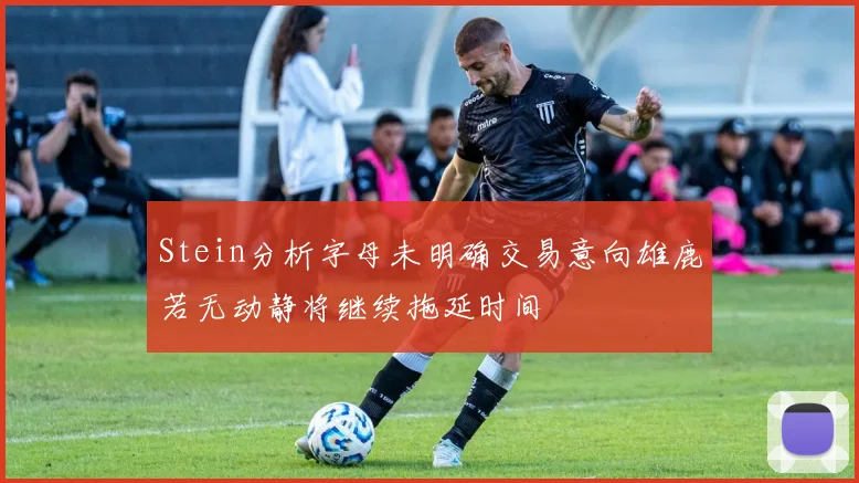 Stein分析字母未明确交易意向雄鹿若无动静将继续拖延时间