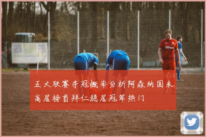五大联赛夺冠概率分析阿森纳国米高居榜首拜仁稳居冠军热门