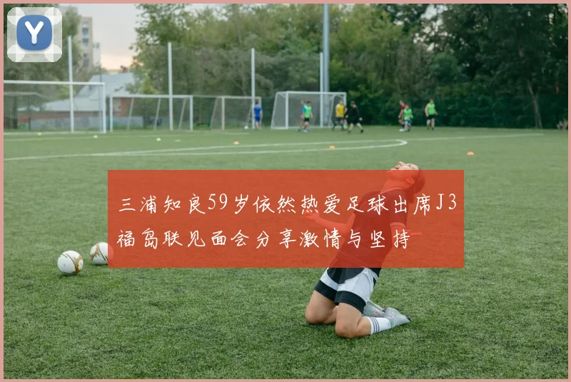 三浦知良59岁依然热爱足球出席J3福岛联见面会分享激情与坚持