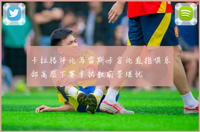 卡拉格评论马雷斯卡言论直指俱乐部高层下赛季执教前景堪忧