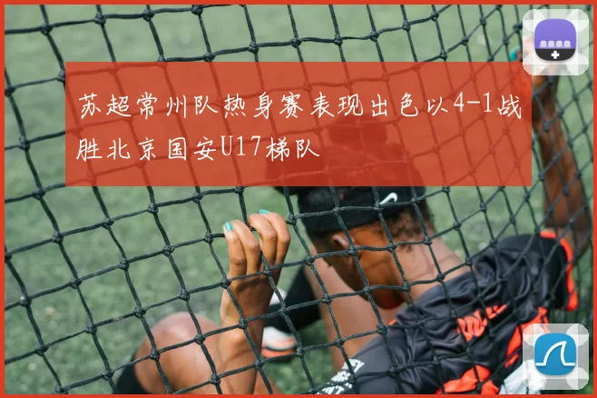 苏超常州队热身赛表现出色以4-1战胜北京国安U17梯队