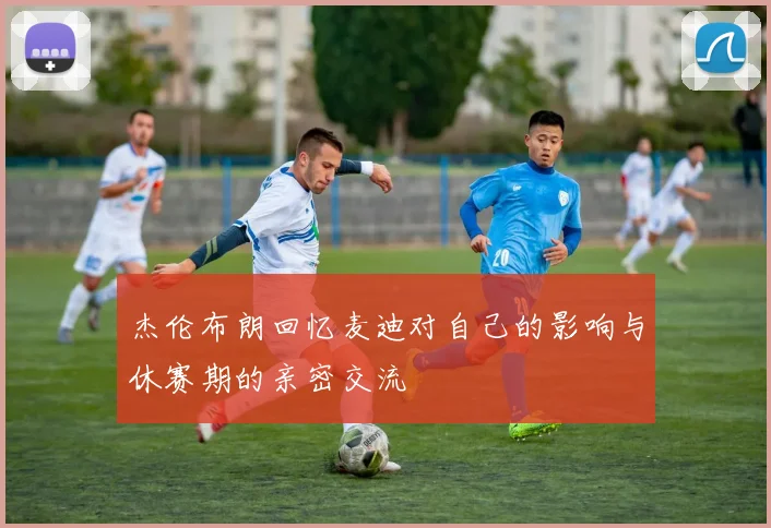 杰伦布朗回忆麦迪对自己的影响与休赛期的亲密交流