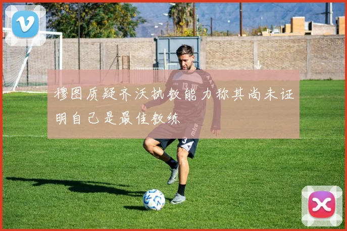 穆图质疑齐沃执教能力称其尚未证明自己是最佳教练