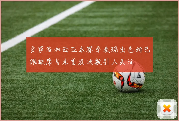 贡萨洛加西亚本赛季表现出色姆巴佩缺席与未首发次数引人关注