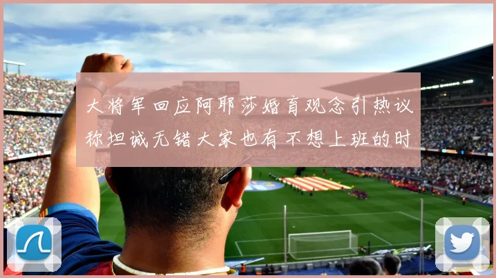 大将军回应阿耶莎婚育观念引热议称坦诚无错大家也有不想上班的时候