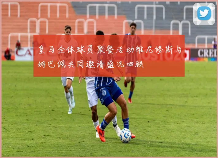 皇马全体球员聚餐活动维尼修斯与姆巴佩共同邀请盛况回顾