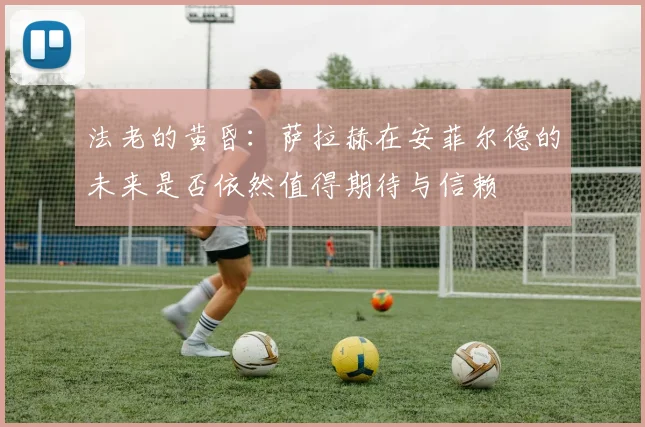 法老的黄昏：萨拉赫在安菲尔德的未来是否依然值得期待与信赖