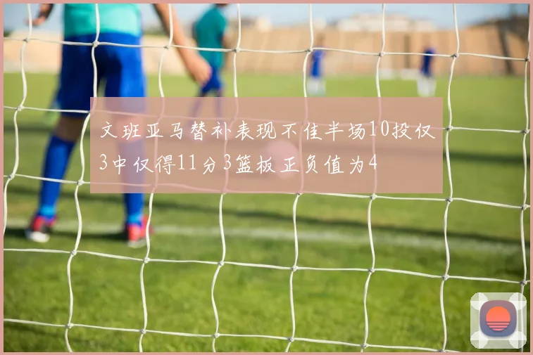 文班亚马替补表现不佳半场10投仅3中仅得11分3篮板正负值为4