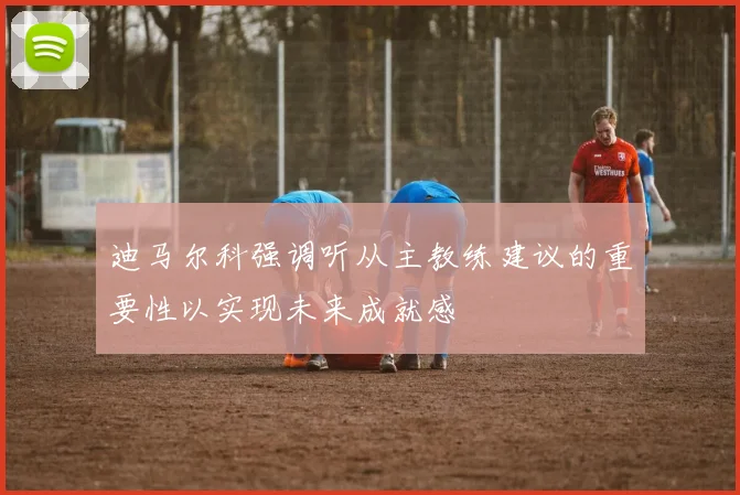 迪马尔科强调听从主教练建议的重要性以实现未来成就感