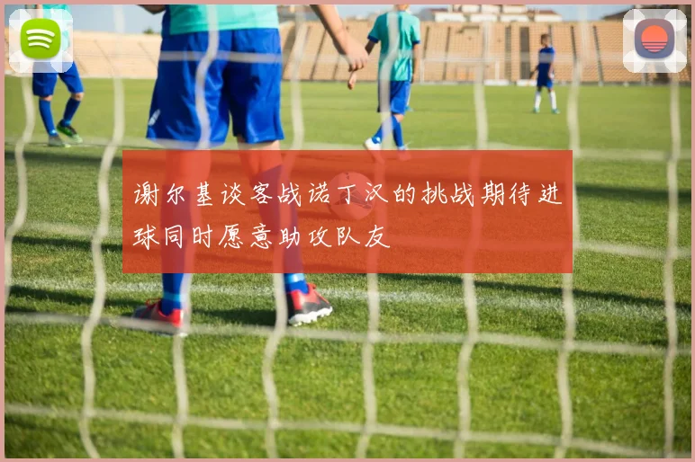 谢尔基谈客战诺丁汉的挑战期待进球同时愿意助攻队友