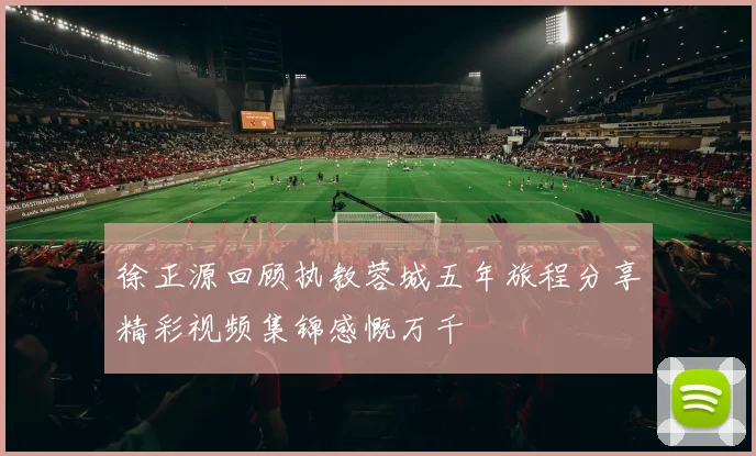 徐正源回顾执教蓉城五年旅程分享精彩视频集锦感慨万千
