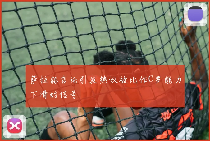 萨拉赫言论引发热议被比作C罗能力下滑的信号