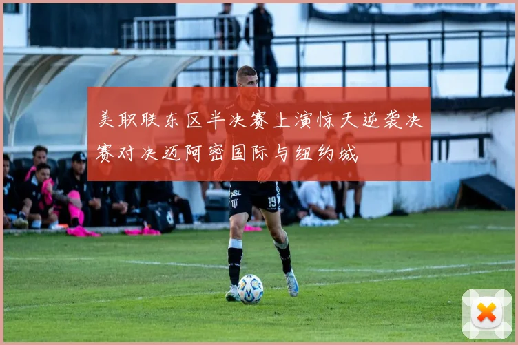 美职联东区半决赛上演惊天逆袭决赛对决迈阿密国际与纽约城