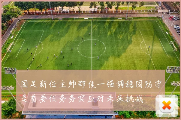 国足新任主帅邵佳一强调稳固防守是首要任务务实应对未来挑战