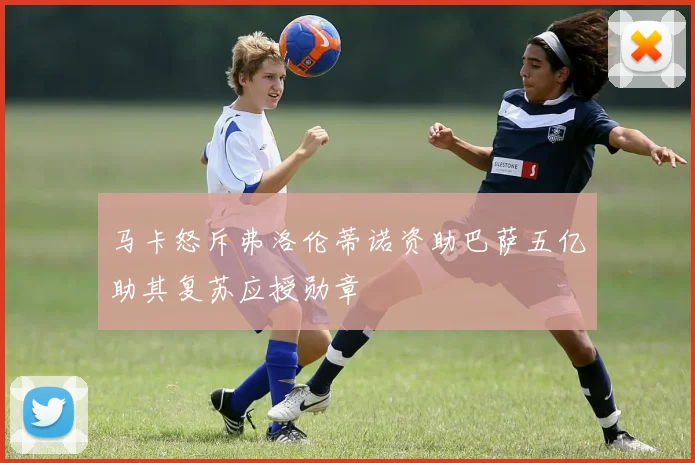马卡怒斥弗洛伦蒂诺资助巴萨五亿助其复苏应授勋章