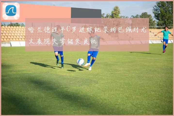 哈兰德追平C罗进球纪录姆巴佩对尤文表现失常错失良机