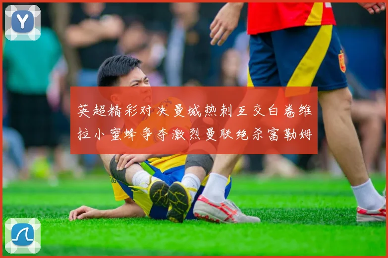 英超精彩对决曼城热刺互交白卷维拉小蜜蜂争夺激烈曼联绝杀富勒姆逆转胜利