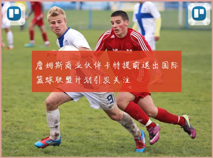 詹姆斯商业伙伴卡特提前退出国际篮球联盟计划引发关注