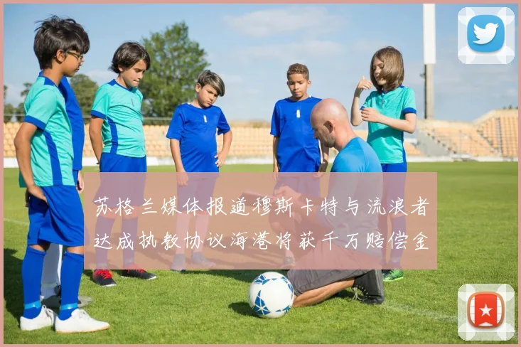苏格兰媒体报道穆斯卡特与流浪者达成执教协议海港将获千万赔偿金