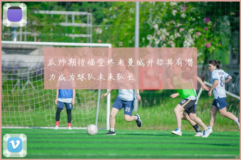 瓜帅期待福登终老曼城并称其有潜力成为球队未来队长