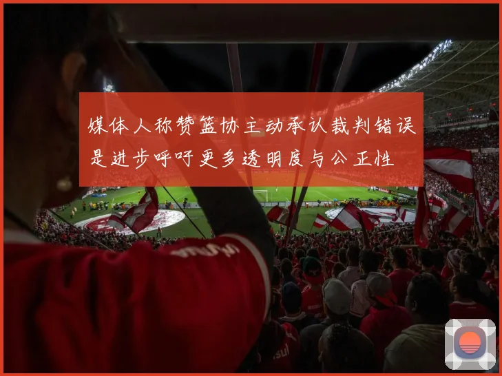 媒体人称赞篮协主动承认裁判错误是进步呼吁更多透明度与公正性