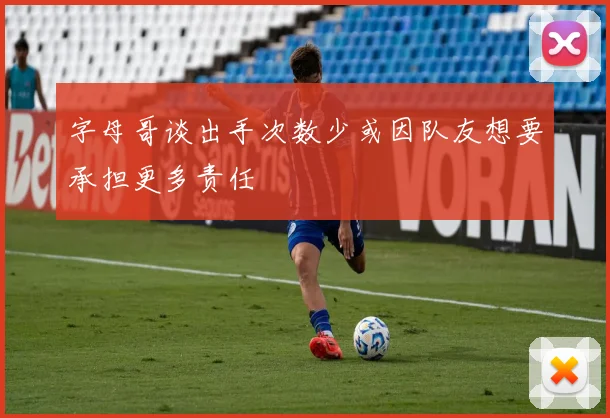 字母哥谈出手次数少或因队友想要承担更多责任