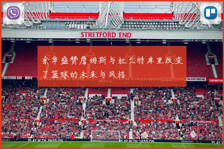 余华盛赞詹姆斯与杜兰特库里改变了篮球的未来与风格