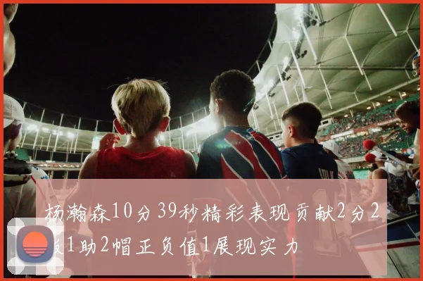 杨瀚森10分39秒精彩表现贡献2分2板1助2帽正负值1展现实力