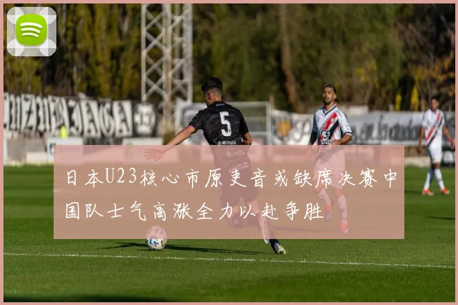 日本U23核心市原吏音或缺席决赛中国队士气高涨全力以赴争胜