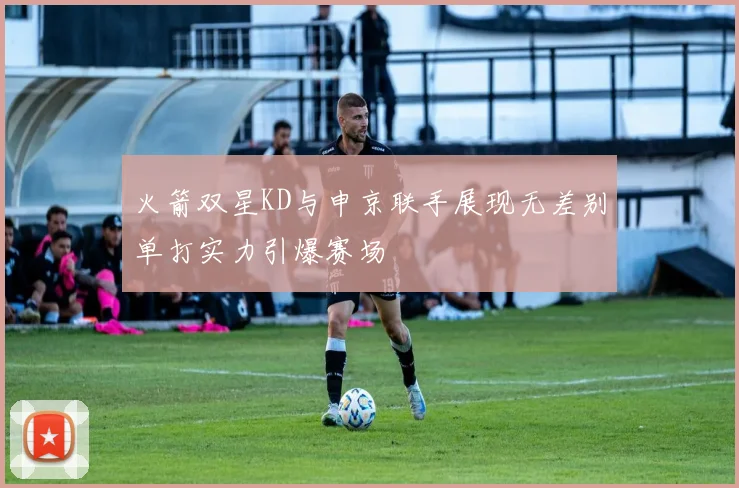 火箭双星KD与申京联手展现无差别单打实力引爆赛场